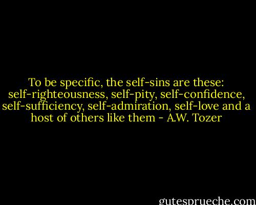 To be specific, the self-sins are these: self-righteousness, self-pity, self-confidence, self-sufficiency, self-admiration, self-love and a host of others like them - A.W. Tozer