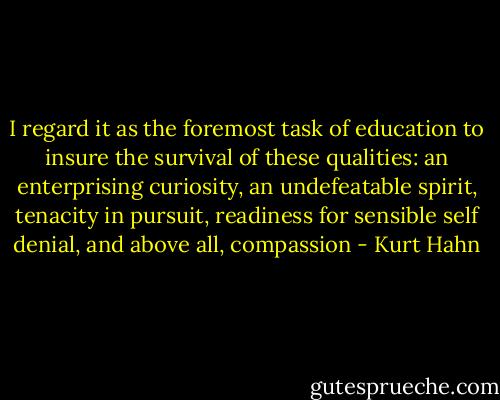 I regard it as the foremost task of education to insure the survival of these qualities: an enterprising curiosity, an undefeatable spirit, tenacity in pursuit, readiness for sensible self denial, and above all, compassion - Kurt Hahn