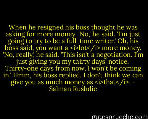 When he resigned his boss thought he was asking for more money. 'No,' he said. 'I'm just going to try to be a full-time writer.' Oh, his boss said, you want a <i>lot</i> more money. 'No, really,' he said. 'This isn't a negotiation. I'm just giving you my thirty days' notice. Thirty-one days from now, I won't be coming in.' Hmm, his boss replied. I don't think we can give you as much money as <i>that</i>. - Salman Rushdie