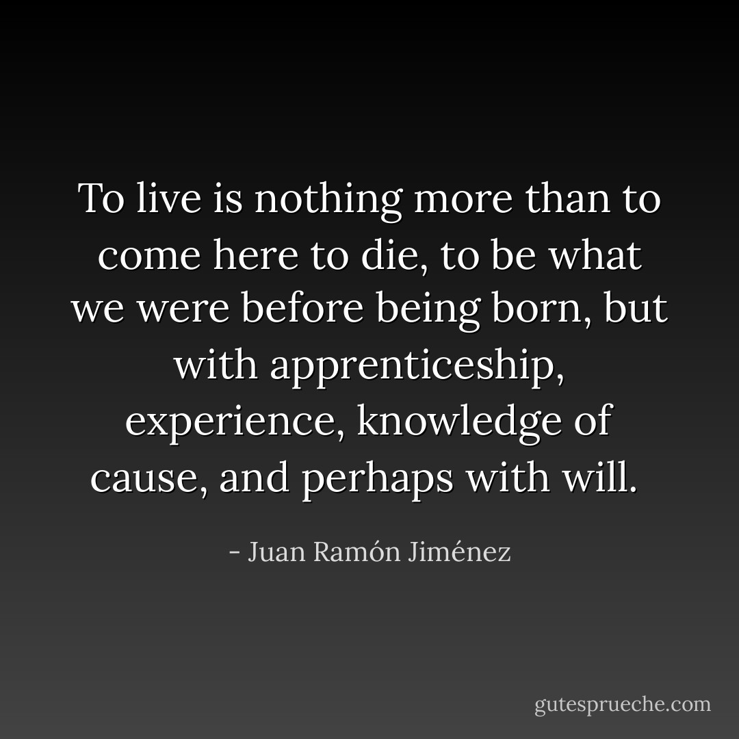 To live is nothing more than to come here to die, to be what we were before being born, but with apprenticeship, experience, knowledge of cause, and perhaps with will.  - Juan Ramón Jiménez