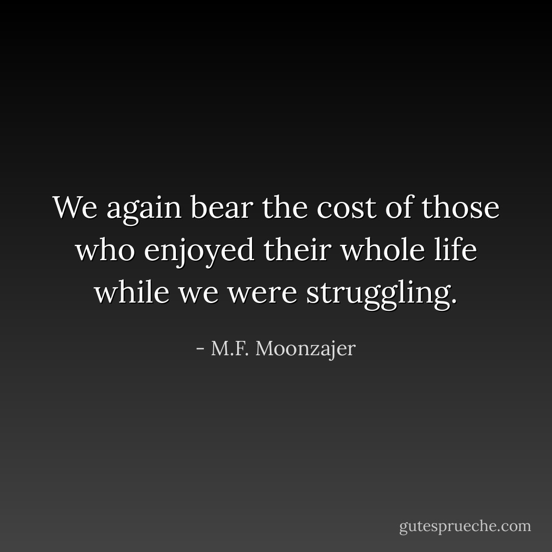 We again bear the cost of those who enjoyed their whole life while we were struggling. - M.F. Moonzajer