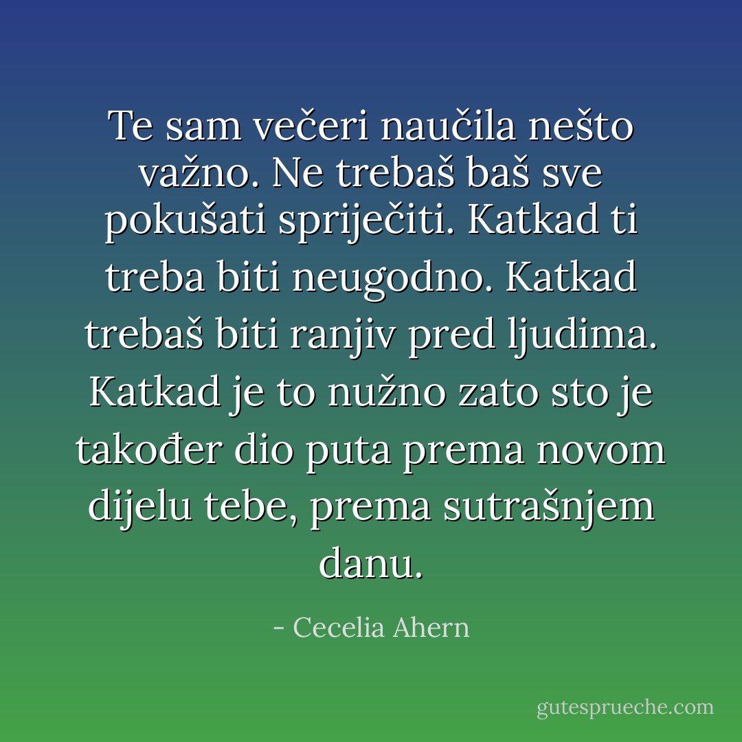 Te sam večeri naučila nešto važno. Ne trebaš baš sve pokušati spriječiti. Katkad ti treba biti<br />neugodno. Katkad trebaš biti ranjiv pred ljudima. Katkad je to nužno zato sto je također dio<br />puta prema novom dijelu tebe, prema sutrašnjem danu. - Cecelia Ahern