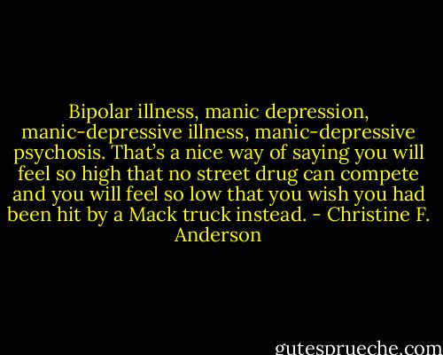 Bipolar illness, manic depression, manic-depressive illness, manic-depressive psychosis. That’s a nice way of saying you will feel so high that no street drug can compete and you will feel so low that you wish you had been hit by a Mack truck instead. - Christine F. Anderson