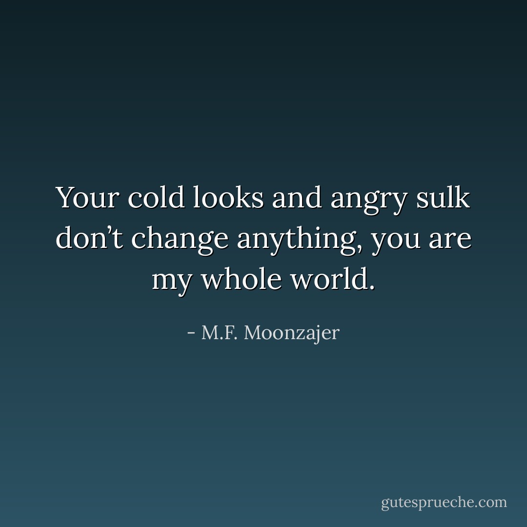 Your cold looks and angry sulk don’t change anything, you are my whole world. - M.F. Moonzajer