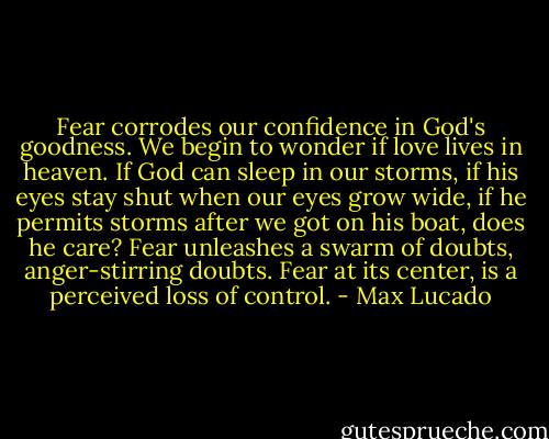 Fear corrodes our confidence in God's goodness. We begin to wonder if love lives in heaven. If God can sleep in our storms, if his eyes stay shut when our eyes grow wide, if he permits storms after we got on his boat, does he care? Fear unleashes a swarm of doubts, anger-stirring doubts. Fear at its center, is a perceived loss of control. - Max Lucado