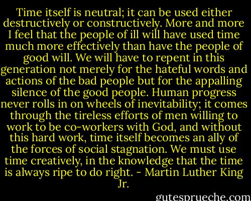 Time itself is neutral; it can be used either destructively or constructively. More and more I feel that the people of ill will have used time much more effectively than have the people of good will. We will have to repent in this generation not merely for the hateful words and actions of the bad people but for the appalling silence of the good people. Human progress never rolls in on wheels of inevitability; it comes through the tireless efforts of men willing to work to be co-workers with God, and without this hard work, time itself becomes an ally of the forces of social stagnation. We must use time creatively, in the knowledge that the time is always ripe to do right. - Martin Luther King Jr.