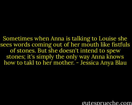 Sometimes when Anna is talking to Louise she sees words coming out of her mouth like fistfuls of stones. But she doesn't intend to spew stones; it's simply the only way Anna knows how to takl to her mother. - Jessica Anya Blau