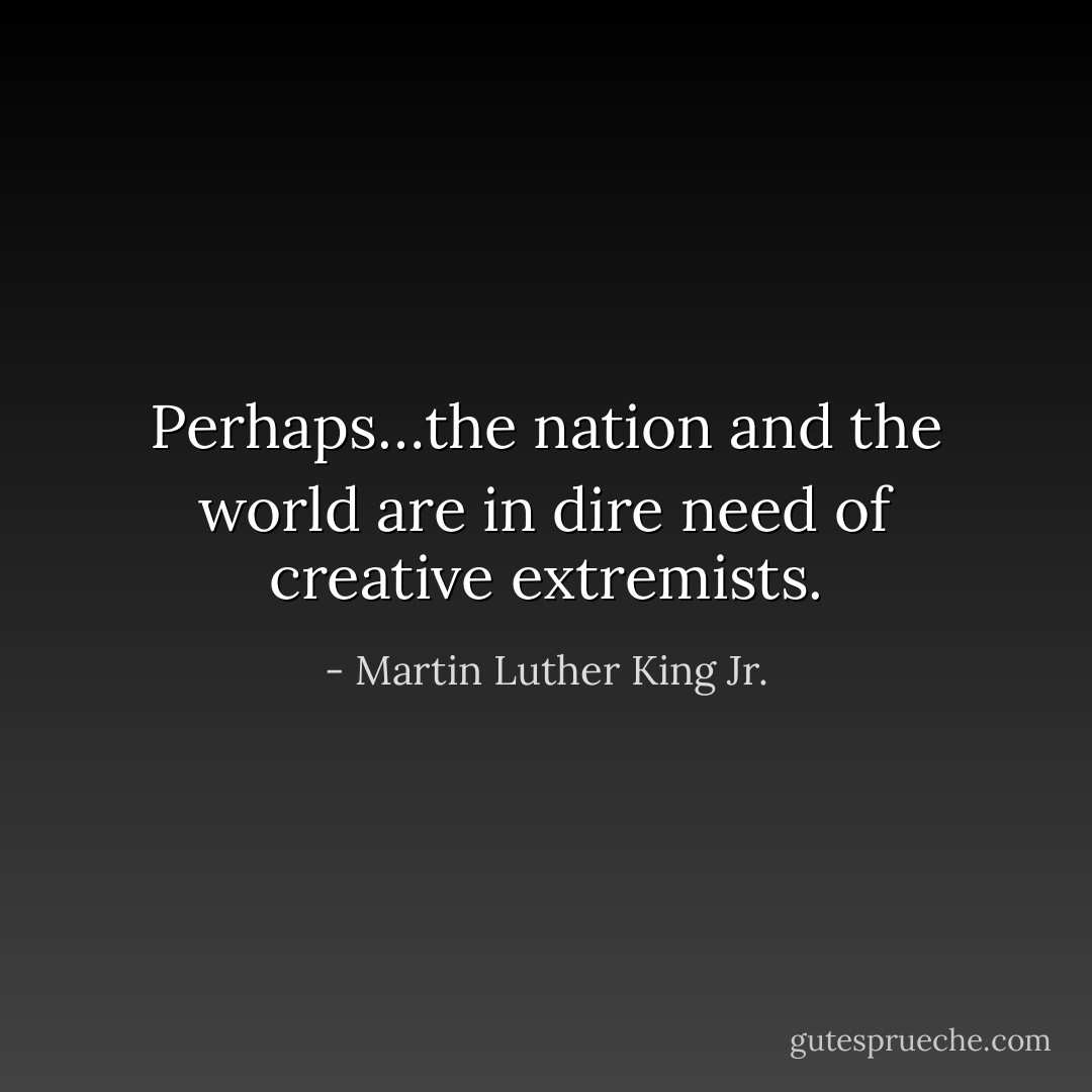 Perhaps…the nation and the world are in dire need of creative extremists. - Martin Luther King Jr.