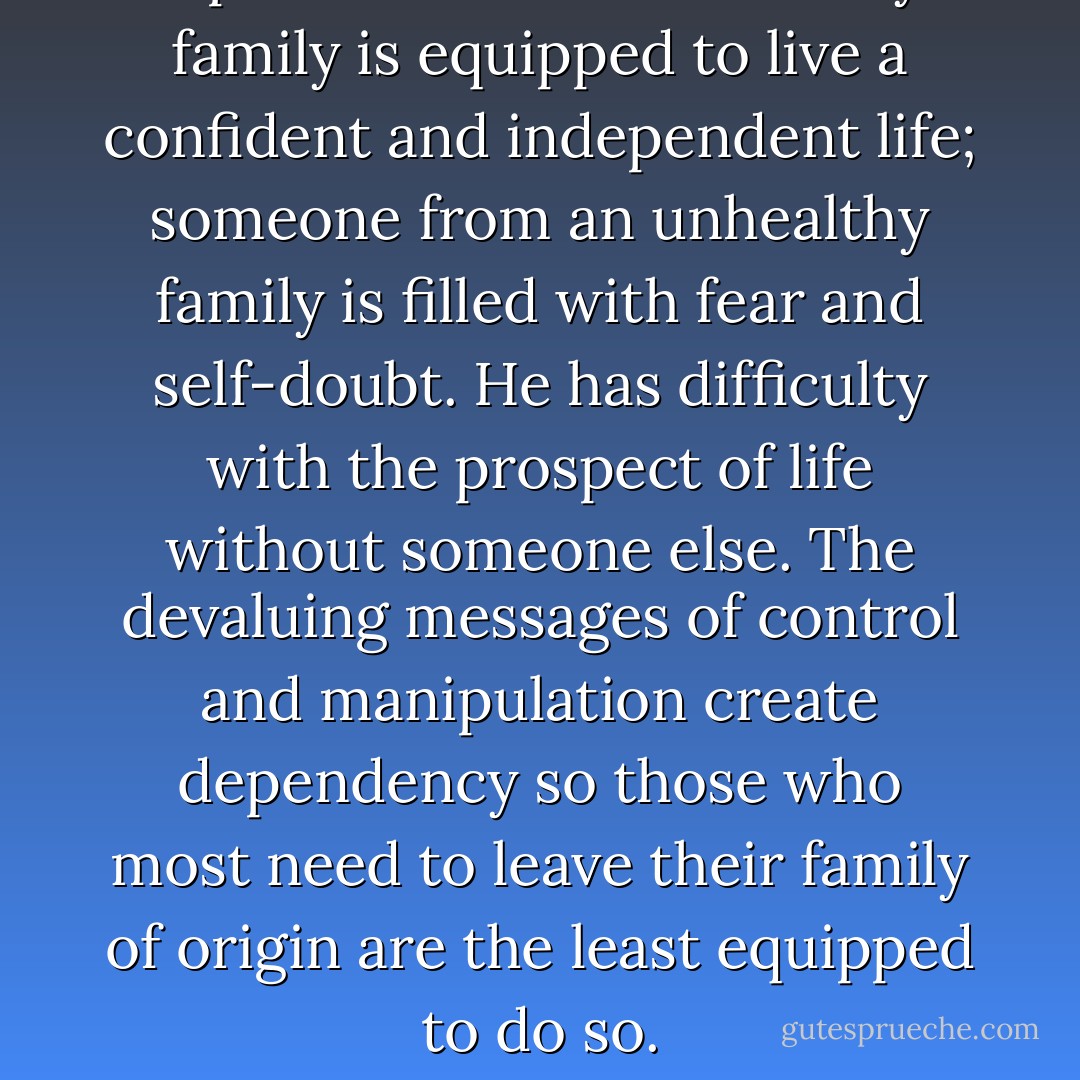 A person raised in a healthy family is equipped to live a confident and independent life; someone from an unhealthy family is filled with fear and self-doubt. He has difficulty with the prospect of life without someone else. The devaluing messages of control and manipulation create dependency so those who most need to leave their family of origin are the least equipped to do so. - Christina Enevoldsen