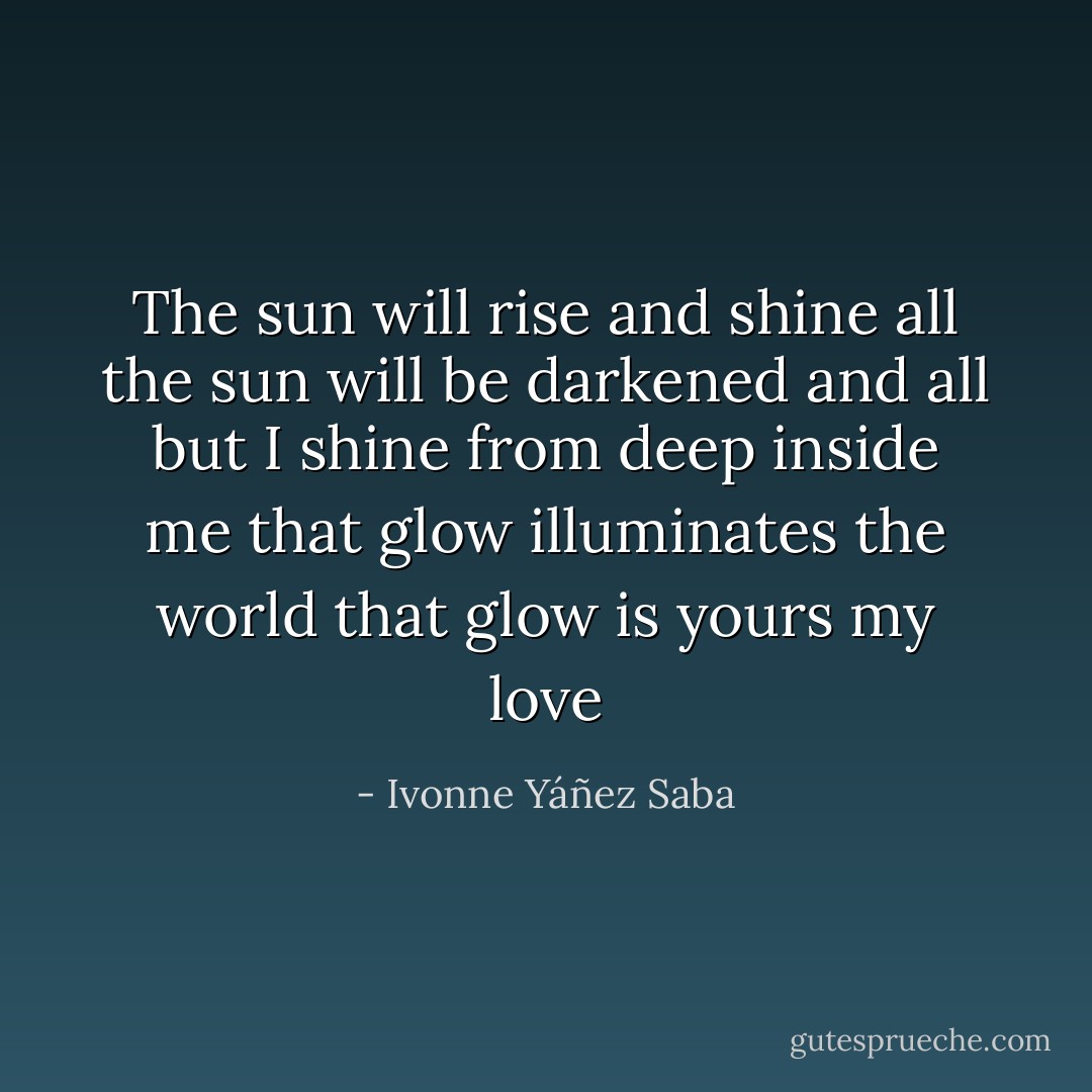 The sun will rise and shine all<br />the sun will be darkened and all<br />but I shine from deep inside me<br />that glow illuminates the world<br />that glow is yours my love - Ivonne Yáñez Saba