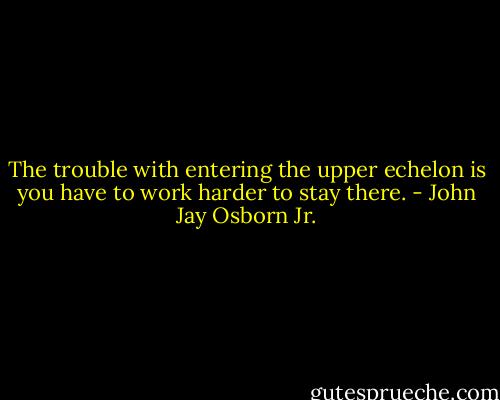 The trouble with entering the upper echelon is you have to work harder to stay there. - John Jay Osborn Jr.