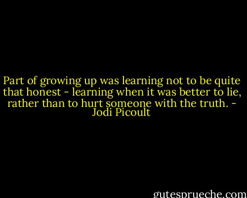 Part of growing up was learning not to be quite that honest - learning when it was better to lie, rather than to hurt someone with the truth. - Jodi Picoult