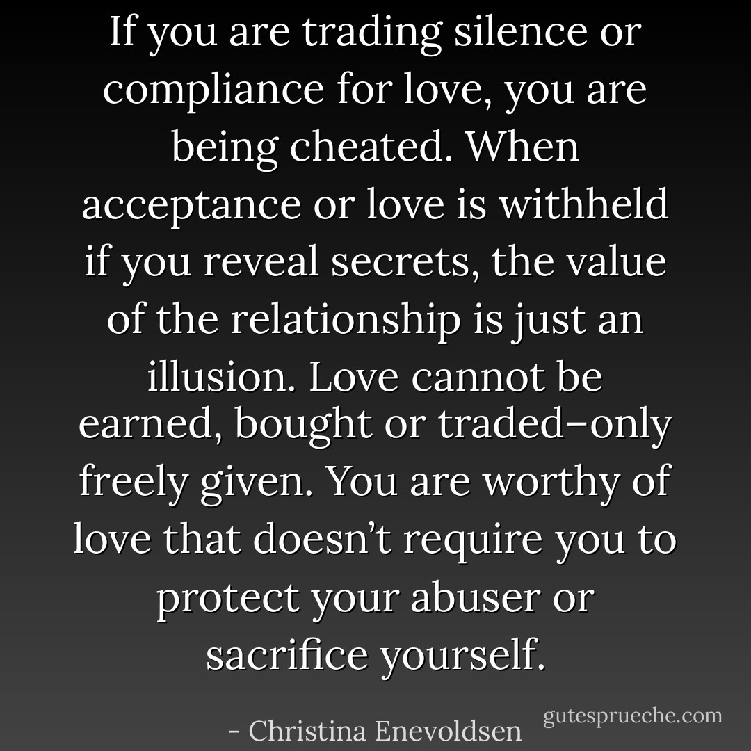 If you are trading silence or compliance for love, you are being cheated. When acceptance or love is withheld if you reveal secrets, the value of the relationship is just an illusion. Love cannot be earned, bought or traded–only freely given. You are worthy of love that doesn’t require you to protect your abuser or sacrifice yourself. - Christina Enevoldsen