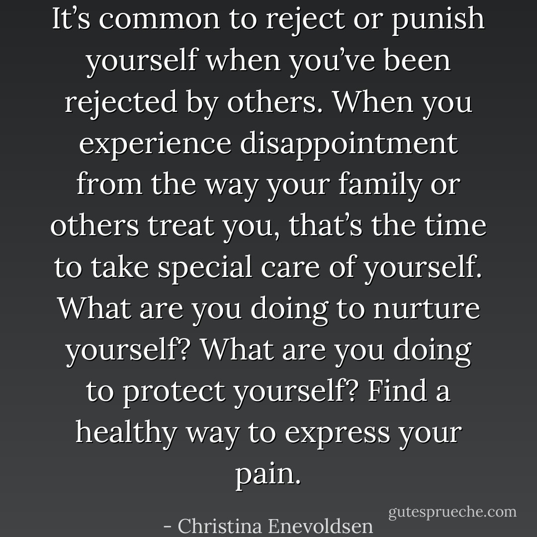 It’s common to reject or punish yourself when you’ve been rejected by others. When you experience disappointment from the way your family or others treat you, that’s the time to take special care of yourself. What are you doing to nurture yourself? What are you doing to protect yourself? Find a healthy way to express your pain. - Christina Enevoldsen