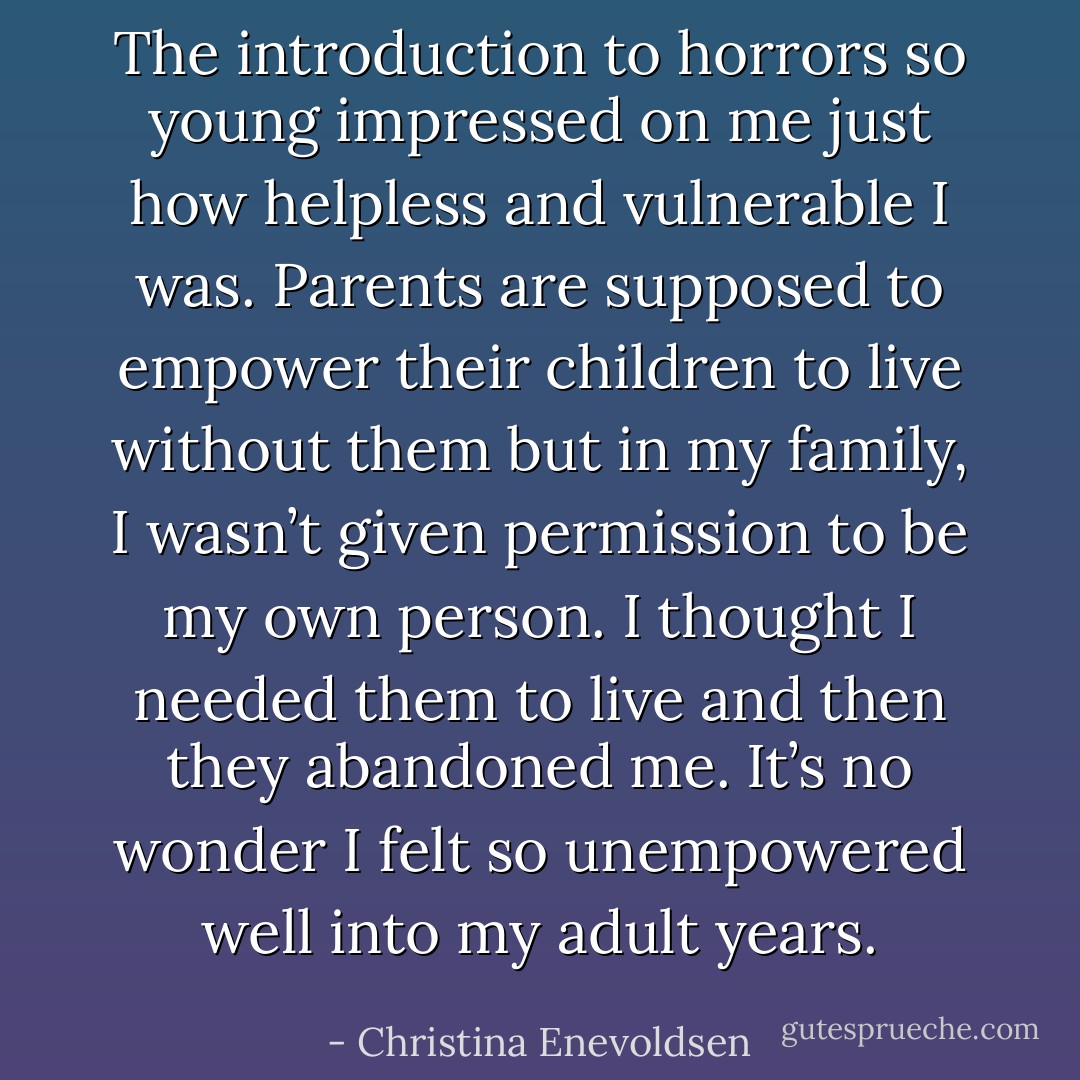 The introduction to horrors so young impressed on me just how helpless and vulnerable I was. Parents are supposed to empower their children to live without them but in my family, I wasn’t given permission to be my own person. I thought I needed them to live and then they abandoned me. It’s no wonder I felt so unempowered well into my adult years. - Christina Enevoldsen