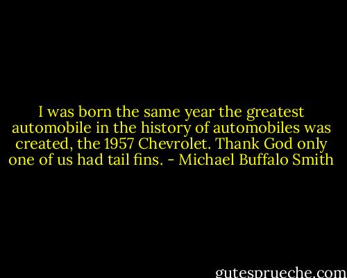 I was born the same year the greatest automobile in the history of automobiles was created, the 1957 Chevrolet. Thank God only one of us had tail fins. - Michael Buffalo Smith