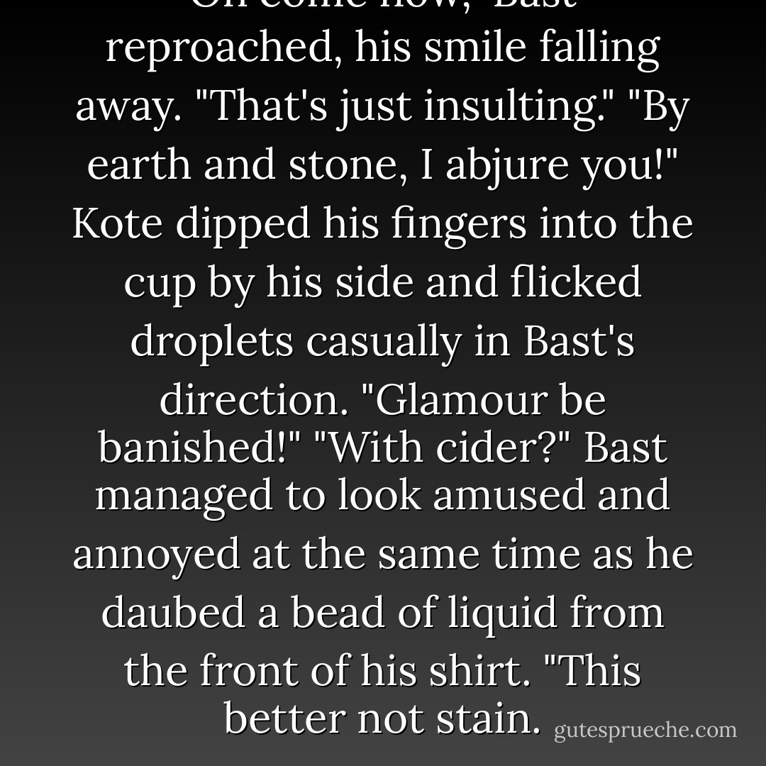 Oh come now," Bast reproached, his smile falling away. "That's just insulting."<br />"By earth and stone, I abjure you!" Kote dipped his fingers into the cup by his side and flicked droplets<br />casually in Bast's direction. "Glamour be banished!"<br />"With cider?" Bast managed to look amused and annoyed at the same time as he daubed a bead of liquid<br />from the front of his shirt. "This better not stain. - Patrick Rothfuss