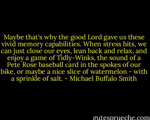 Maybe that's why the good Lord gave us these vivid memory capabilities. When stress hits, we can just close our eyes, lean back and relax, and enjoy a game of Tidly-Winks, the sound of a Pete Rose baseball card in the spokes of our bike, or maybe a nice slice of watermelon - with a sprinkle of salt. - Michael Buffalo Smith