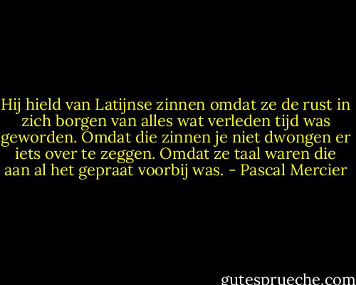 Hij hield van Latijnse zinnen omdat ze de rust in zich borgen van alles wat verleden tijd was geworden. Omdat die zinnen je niet dwongen er iets over te zeggen. Omdat ze taal waren die aan al het gepraat voorbij was. - Pascal Mercier