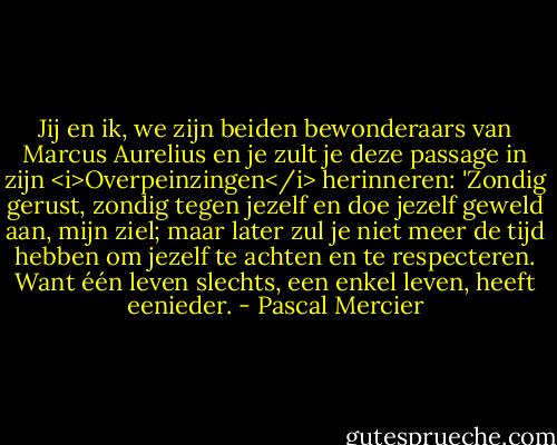 Jij en ik, we zijn beiden bewonderaars van Marcus Aurelius en je zult je deze passage in zijn <i>Overpeinzingen</i> herinneren: 'Zondig gerust, zondig tegen jezelf en doe jezelf geweld aan, mijn ziel; maar later zul je niet meer de tijd hebben om jezelf te achten en te respecteren. Want één leven slechts, een enkel leven, heeft eenieder. - Pascal Mercier