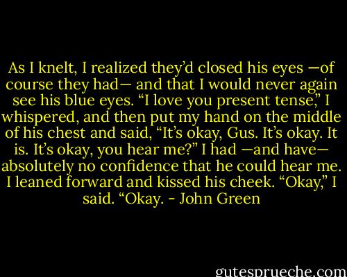As I knelt, I realized they’d closed his eyes —of course they had— and that I would never again see his blue eyes. “I love you present tense,” I whispered, and then put my hand on the middle of his chest and said, “It’s okay, Gus. It’s okay. It is. It’s okay, you hear me?” I had —and have— absolutely no confidence that he could hear me. I leaned forward and kissed his cheek. “Okay,” I said. “Okay. - John Green
