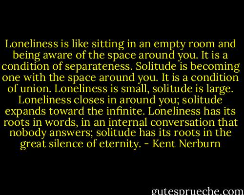 Loneliness is like sitting in an empty room and being aware of the space around you. It is a condition of separateness. Solitude is becoming one with the space around you. It is a condition of union. Loneliness is small, solitude is large. Loneliness closes in around you; solitude expands toward the infinite. Loneliness has its roots in words, in an internal conversation that nobody answers; solitude has its roots in the great silence of eternity. - Kent Nerburn