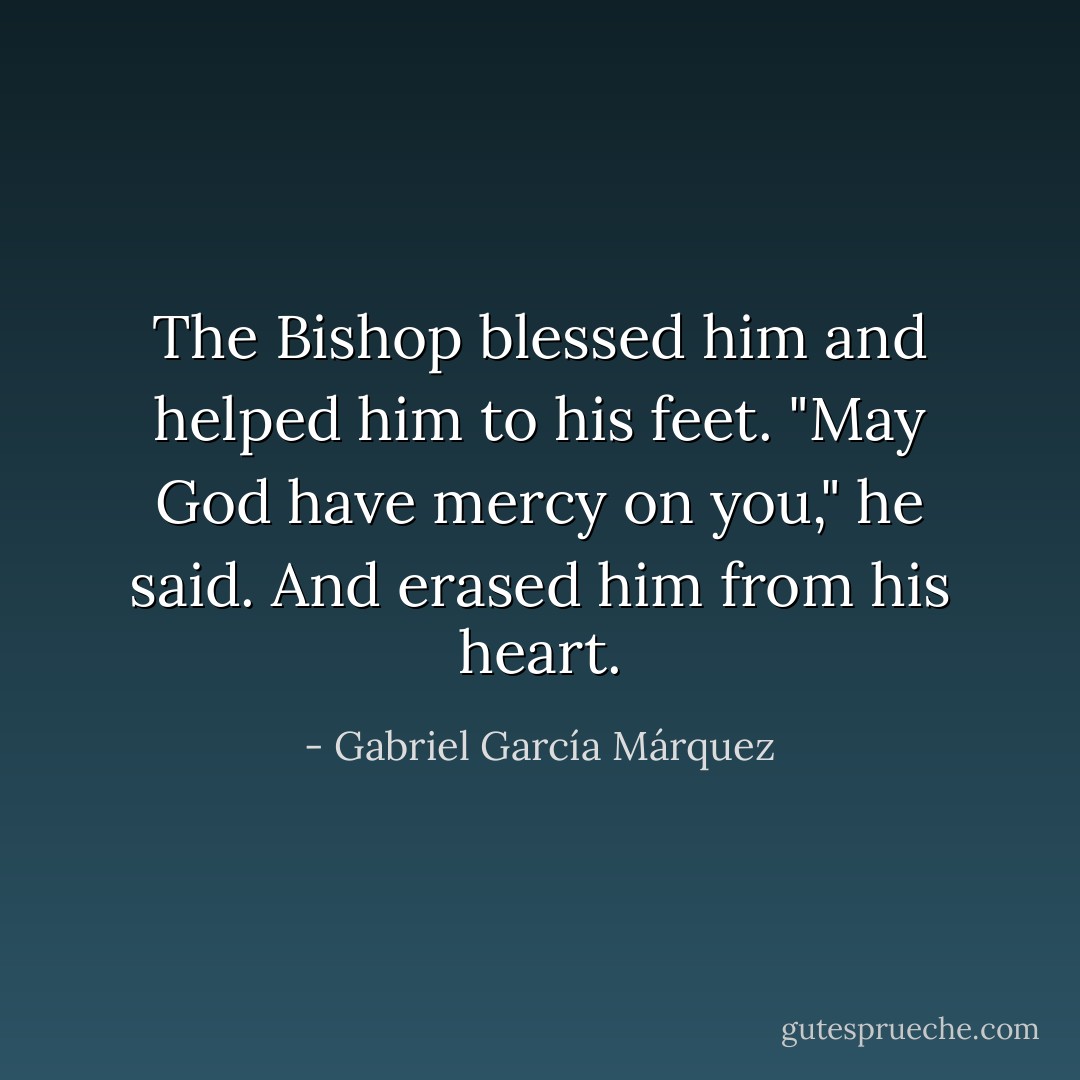 The Bishop blessed him and helped him to his feet.<br />"May God have mercy on you," he said. And erased him from his heart. - Gabriel García Márquez