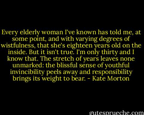 Every elderly woman I've known has told me, at some point, and with varying degrees of wistfulness, that she's eighteen years old on the inside. But it isn't true. I'm only thirty and I know that. The stretch of years leaves none unmarked: the blissful sense of youthful invincibility peels away and responsibility brings its weight to bear. - Kate Morton