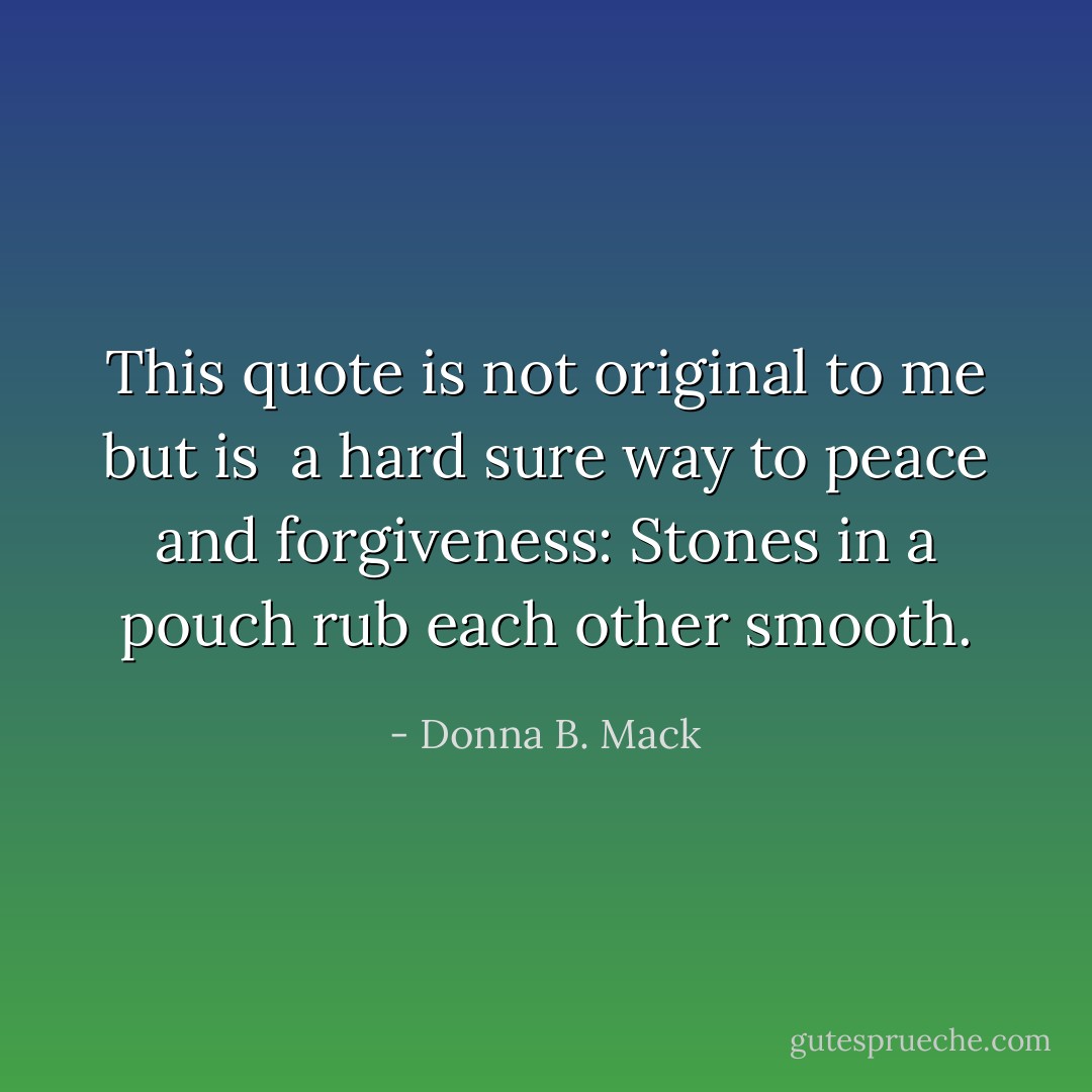 This quote is not original to me but is <br />a hard sure way to peace and forgiveness: Stones in a pouch rub each other smooth. - Donna B. Mack