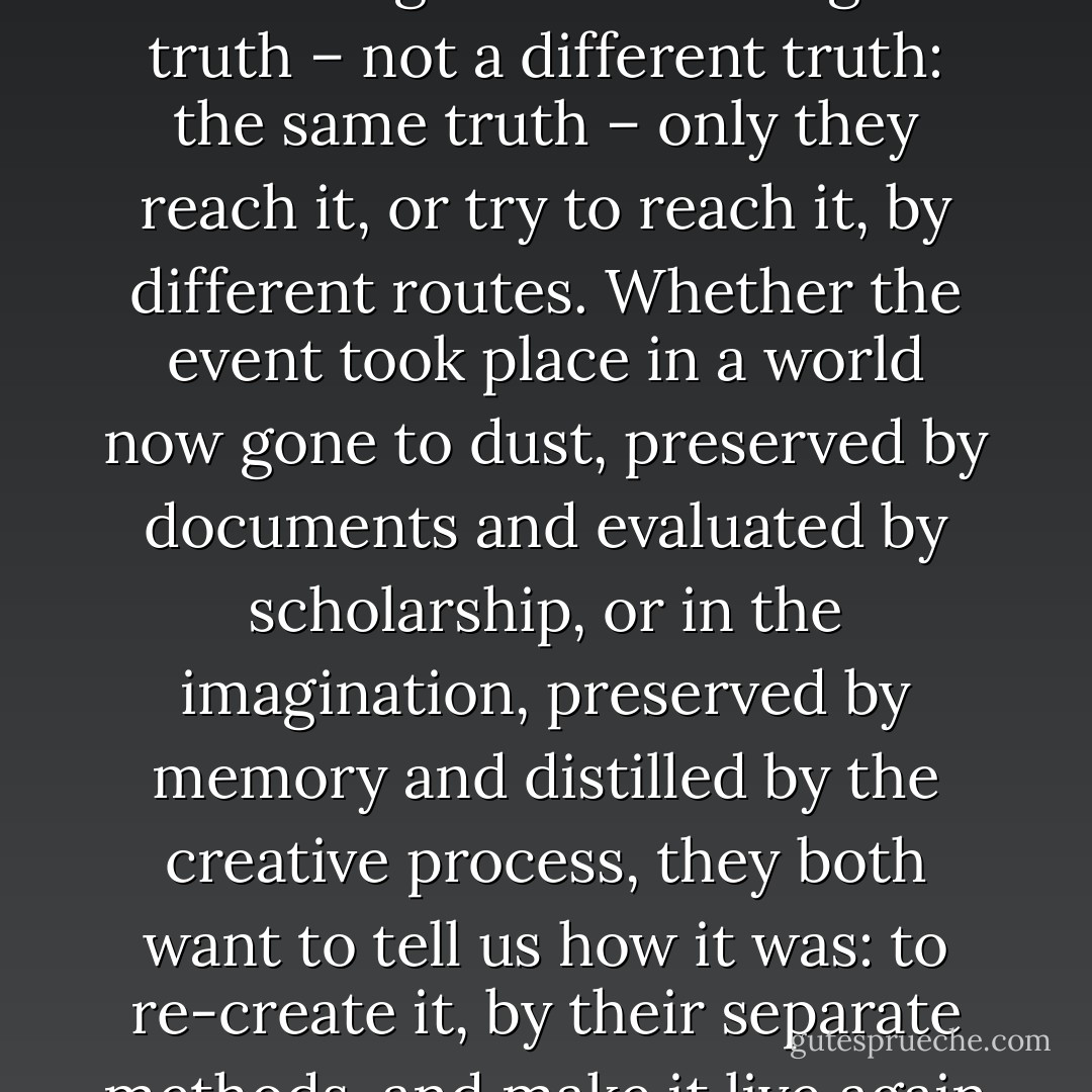 The point I would make is that the novelist and the historian are seeking the same thing: the truth – not a different truth: the same truth – only they reach it, or try to reach it, by different routes. Whether the event took place in a world now gone to dust, preserved by documents and evaluated by scholarship, or in the imagination, preserved by memory and distilled by the creative process, they both want to tell us how it was: to re-create it, by their separate methods, and make it live again in the world around them. - Shelby Foote