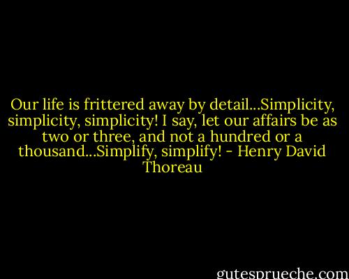 Our life is frittered away by detail...Simplicity, simplicity, simplicity! I say, let our affairs be as two or three, and not a hundred or a thousand...Simplify, simplify! - Henry David Thoreau
