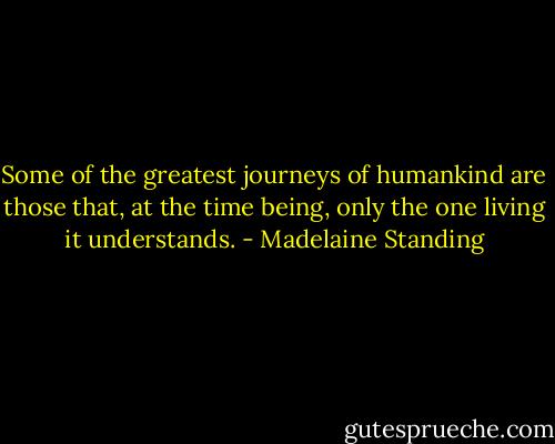 Some of the greatest journeys of humankind are those that, at the time being, only the one living it understands. - Madelaine Standing