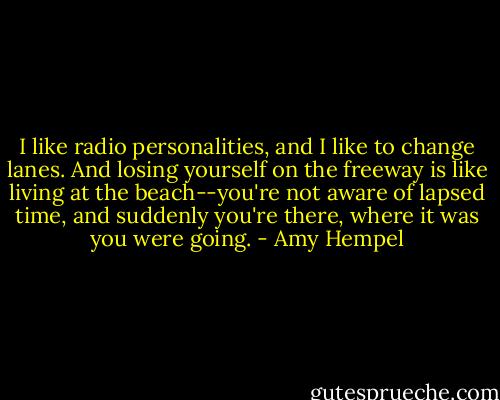 I like radio personalities, and I like to change lanes. And losing yourself on the freeway is like living at the beach--you're not aware of lapsed time, and suddenly you're there, where it was you were going. - Amy Hempel
