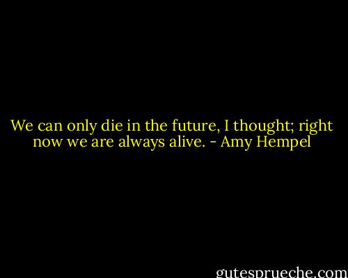 We can only die in the future, I thought; right now we are always alive. - Amy Hempel
