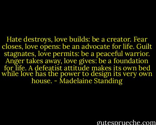 Hate destroys, love builds: be a creator. Fear closes, love opens: be an advocate for life. Guilt stagnates, love permits: be a peaceful warrior. Anger takes away, love gives: be a foundation for life. A defeatist attitude makes its own bed while love has the power to design its very own house. - Madelaine Standing