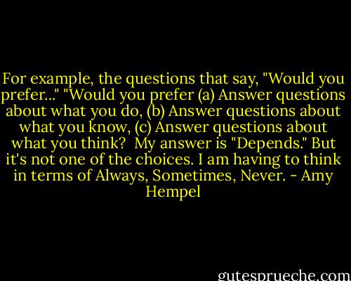 For example, the questions that say, "Would you prefer..." "Would you prefer (a) Answer questions about what you do, (b) Answer questions about what you know, (c) Answer questions about what you think?<br /><br />My answer is "Depends." But it's not one of the choices. I am having to think in terms of Always, Sometimes, Never. - Amy Hempel