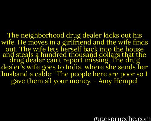 The neighborhood drug dealer kicks out his wife. He moves in a girlfriend and the wife finds out. The wife lets herself back into the house and steals a hundred thousand dollars that the drug dealer can't report missing. The drug dealer's wife goes to India, where she sends her husband a cable: "The people here are poor so I gave them all your money. - Amy Hempel