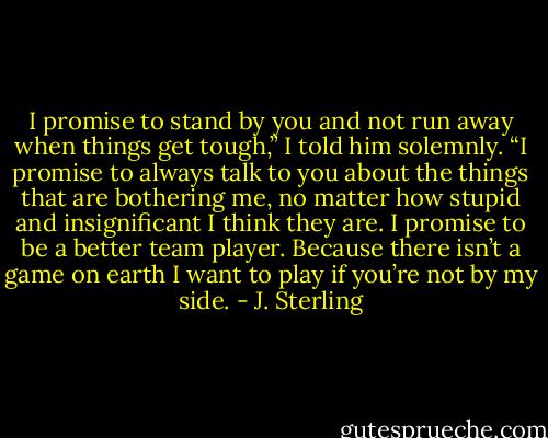 I promise to stand by you and not run away when things get tough,” I told him solemnly. “I promise to always talk to you about the things that are bothering me, no matter how stupid and insignificant I think they are. I promise to be a better team player. Because there isn’t a game on earth I want to play if you’re not by my side. - J. Sterling