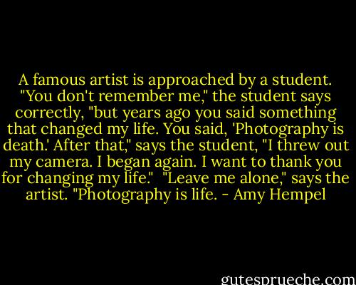 A famous artist is approached by a student. "You don't remember me," the student says correctly, "but years ago you said something that changed my life. You said, 'Photography is death.' After that," says the student, "I threw out my camera. I began again. I want to thank you for changing my life."<br /><br />"Leave me alone," says the artist. "Photography is life. - Amy Hempel