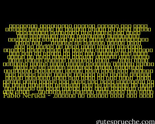 أنظر إلى الحياة بمنظار دراماتيكي رومانسي، الشيء الذي لا يمسُّ عاطفتي لا يعنيني، كمواطن فأنا رجل هادئ، عدو للقوانين والحكومات والمؤسسات الحاكمة، أشعر باشمئزاز نحو البورجوازية، معجب بحياة القلقين الساخطين، سواء كانوا فنانين أم مجرمين.... شيء واحد يقلقني، عندما أفكر أنني قد تعلمت كل هذه الأشياء بلا جدوى، يحزنني أن أفكر بفرحة مهارتي وكيف سرت بحياتي مثل آلة في البحث عن أمل ما، وأنظر إلى الفراغ بدهشة، وببحث دقيق في دائرة اللا جدوى.... خلال النافذة يتغلغل الليل الذي يتوقف أمامنا مكفهرًا كراهب غامض ملفّع بالثياب السوداء، الليل البازغ، الليل في كل مكان متشابه. يقف أمام قلوب الناس مُقلقـًا مخيفـًا، يتأرجح ويلتف حول أرجلنا كشراع خائف مغلوب على أمره. ويلٌ لمن لا يعرف أية طريق يسلكها، البحر أم البريّة، ويلٌ لمن يرجع إلى البيت ويجد أمامه أرضه قد جُزّئت، في هذه الساعات الواهنة التي لا يمكن تصورها، يكون حكم الزمن نفسه لا نهاية له، يسقط على المخاوف، والثقة المتزعزعة.... ويلٌ لي، ويلٌ لمن يبقى وحيدًا مع أشباحه. - Pablo Neruda