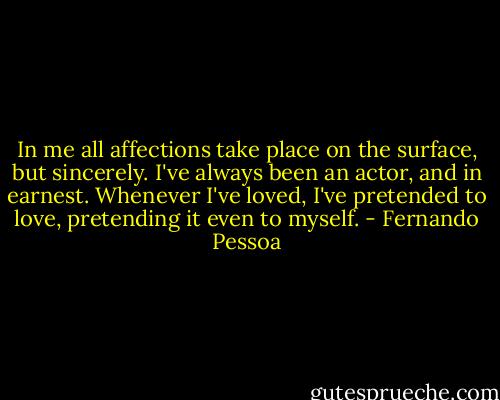 In me all affections take place on the surface, but sincerely. I've always been an actor, and in earnest. Whenever I've loved, I've pretended to love, pretending it even to myself. - Fernando Pessoa