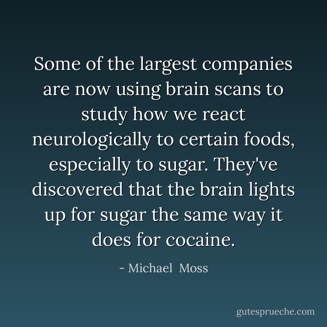 Some of the largest companies are now using brain scans to study how we react neurologically to certain foods, especially to sugar. They've discovered that the brain lights up for sugar the same way it does for cocaine. - Michael  Moss