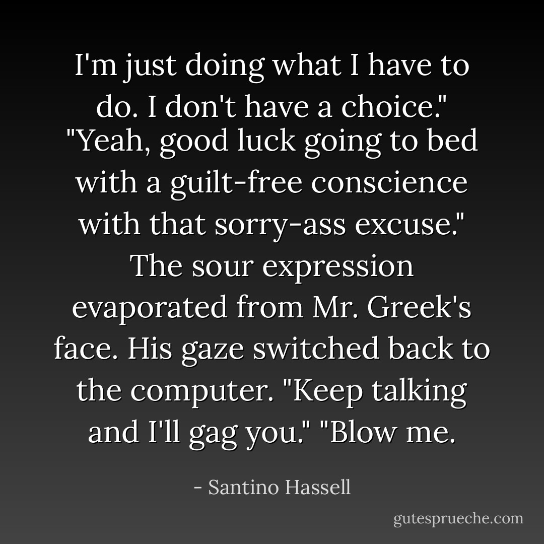 I'm just doing what I have to do. I don't have a choice."<br />"Yeah, good luck going to bed with a guilt-free conscience with that sorry-ass excuse."<br />The sour expression evaporated from Mr. Greek's face. His gaze switched back to the computer. "Keep talking and I'll gag you."<br />"Blow me. - Santino Hassell