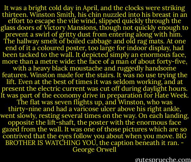 It was a bright cold day in April, and the clocks were striking thirteen. Winston Smith, his chin nuzzled into his breast in an effort to escape the vile wind, slipped quickly through the glass doors of Victory Mansions, though not quickly enough to prevent a swirl of gritty dust from entering along with him.<br /><br />The hallway smelt of boiled cabbage and old rag mats. At one end of it a coloured poster, too large for indoor display, had been tacked to the wall. It depicted simply an enormous face, more than a metre wide: the face of a man of about forty-five, with a heavy black moustache and ruggedly handsome features. Winston made for the stairs. It was no use trying the lift. Even at the best of times it was seldom working, and at present the electric current was cut off during daylight hours. It was part of the economy drive in preparation for Hate Week. The flat was seven flights up, and Winston, who was thirty-nine and had a varicose ulcer above his right ankle, went slowly, resting several times on the way. On each landing, opposite the lift-shaft, the poster with the enormous face gazed from the wall. It was one of those pictures which are so contrived that the eyes follow you about when you move. BIG BROTHER IS WATCHING YOU, the caption beneath it ran. - George Orwell