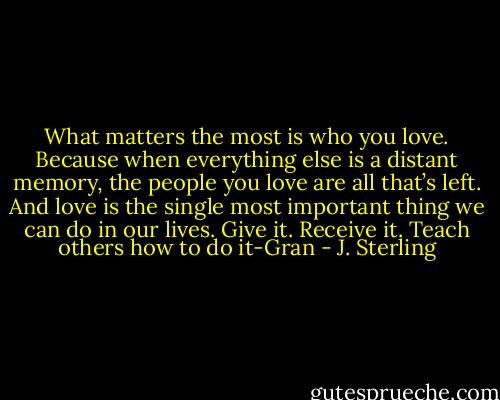 What matters the most is who you love. Because when everything else is a distant memory, the people you love are all that’s left. And love is the single most important thing we can do in our lives. Give it. Receive it. Teach others how to do it-Gran - J. Sterling