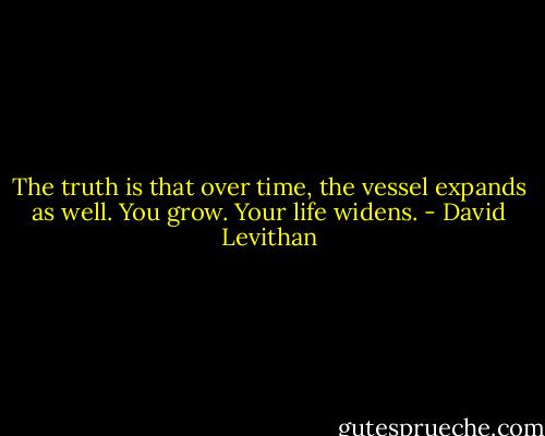 The truth is that over time, the vessel expands as well. You grow. Your life widens. - David Levithan