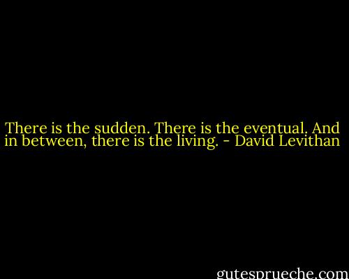 There is the sudden. There is the eventual. And in between, there is the living. - David Levithan