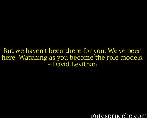 But we haven't been there for you. We've been here. Watching as you become the role models. - David Levithan
