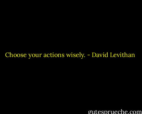 Choose your actions wisely. - David Levithan