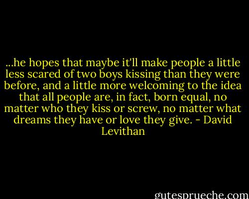 ...he hopes that maybe it'll make people a little less scared of two boys kissing than they were before, and a little more welcoming to the idea that all people are, in fact, born equal, no matter who they kiss or screw, no matter what dreams they have or love they give. - David Levithan